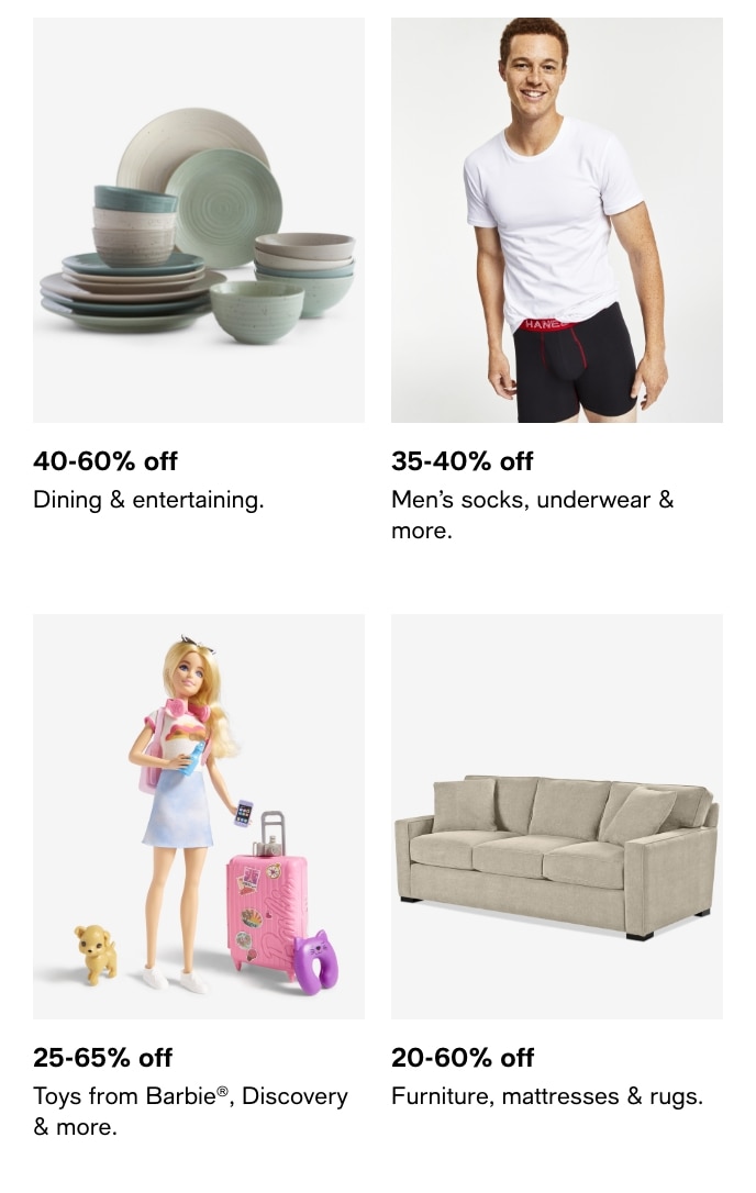 40-60% Off, Dining & Entertaining, 35-40% Off, Men's Socks, Underwear & More, 25-65% Off, Toys From Barbie, Discovery & More, 20-60% Off, Furniture, Mattresses & Rugs