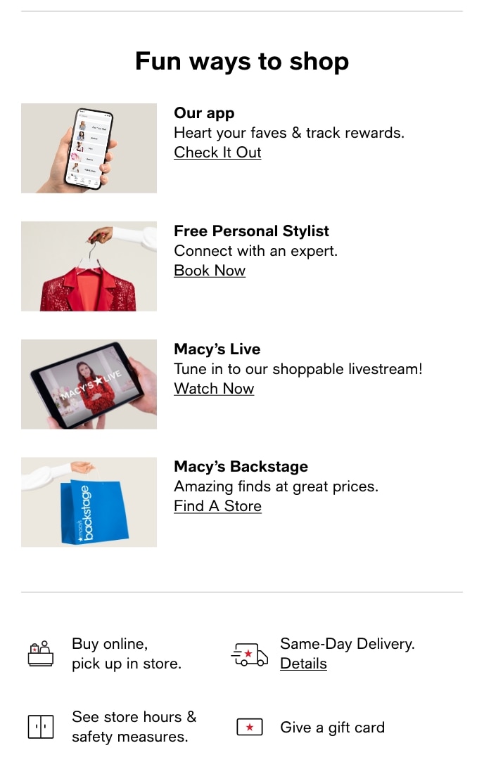 Fun ways to shop Our app Heart your faves track rewards. Check It Out Free Personal Stylist Connect with an expert. Book Now Macys Live Tune in to our shoppable livestream! Watch Now Macys Backstage Amazing finds at great prices. Find A Store a2 Buy online, 5 Same-Day Delivery. pick up in store. e Details See store hours . . * Give a gift card safety measures. 